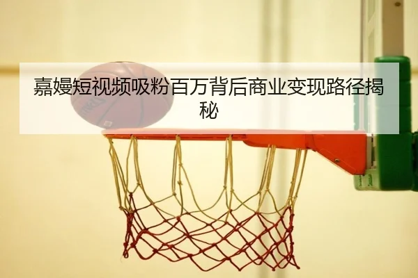 嘉嫚短视频吸粉百万背后商业变现路径揭秘